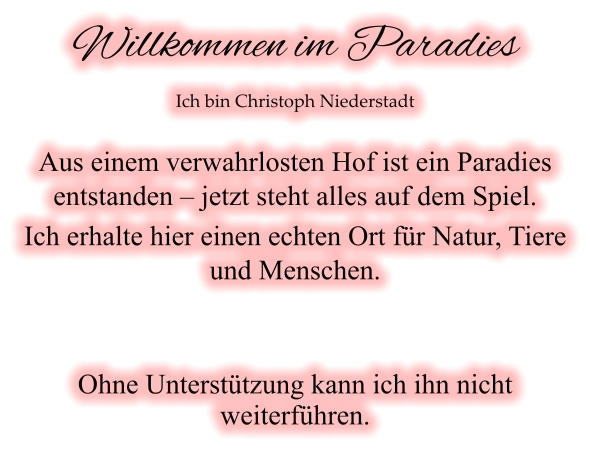 Willkommen im Paradies Ich bin Christoph Niederstadt  Aus einem verwahrlosten Hof ist ein Paradies entstanden – jetzt steht alles auf dem Spiel. Ich erhalte hier einen echten Ort für Natur, Tiere und Menschen.   Ohne Unterstützung kann ich ihn nicht weiterführen.